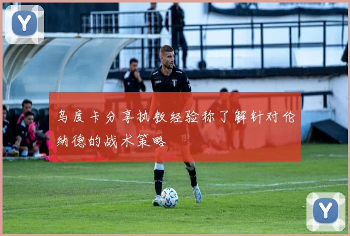 乌度卡分享执教经验称了解针对伦纳德的战术策略