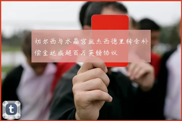 切尔西与水晶宫就杰西德里转会补偿金达成超百万英镑协议