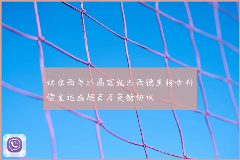 切尔西与水晶宫就杰西德里转会补偿金达成超百万英镑协议