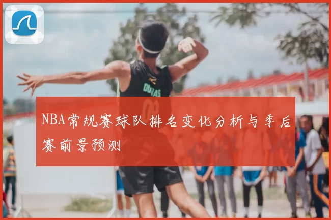 NBA常规赛球队排名变化分析与季后赛前景预测