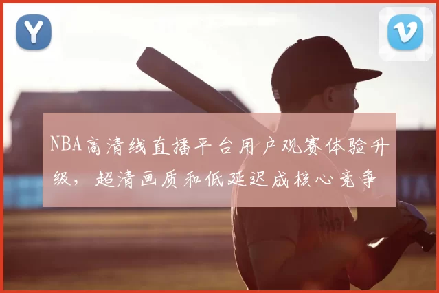 NBA高清线直播平台用户观赛体验升级，超清画质和低延迟成核心竞争力