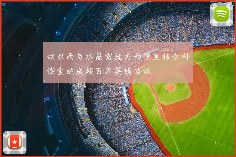 切尔西与水晶宫就杰西德里转会补偿金达成超百万英镑协议
