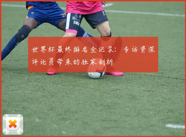 世界杯最终排名全记录:专访资深评论员带来的独家剖析