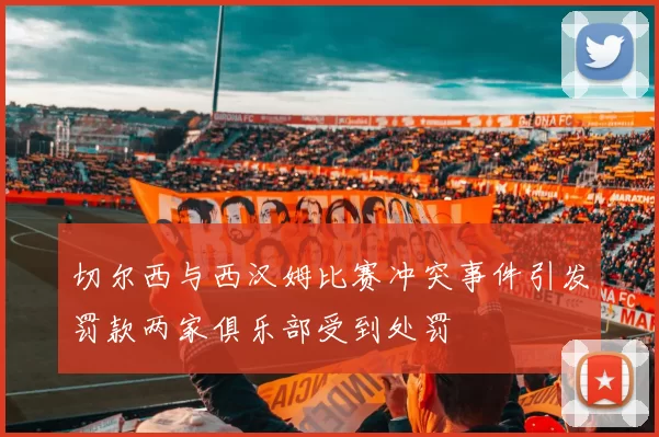 切尔西与西汉姆比赛冲突事件引发罚款两家俱乐部受到处罚