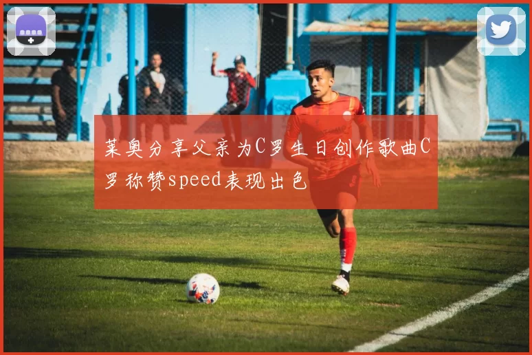 莱奥分享父亲为C罗生日创作歌曲C罗称赞speed表现出色