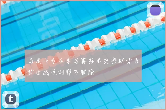乌度卡专注季后赛芬尼史密斯背靠背出战限制暂不解除