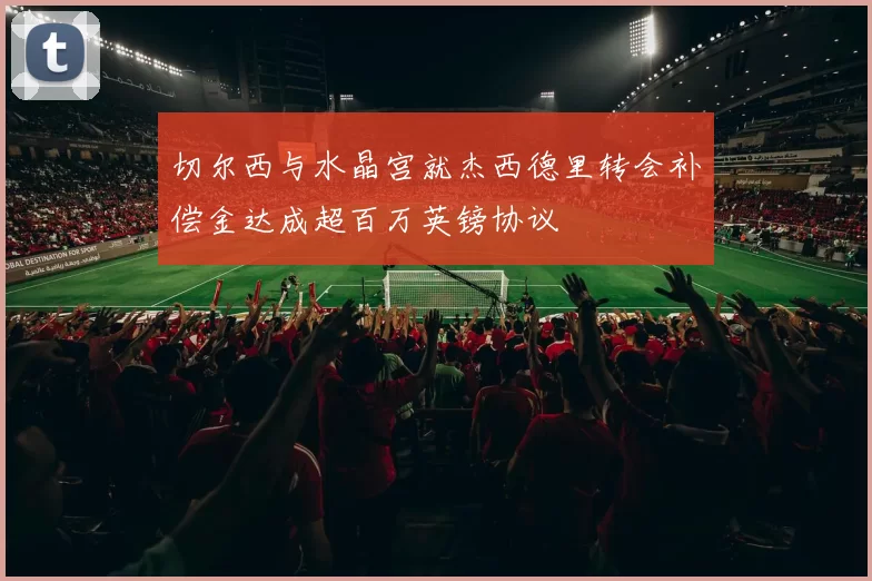切尔西与水晶宫就杰西德里转会补偿金达成超百万英镑协议
