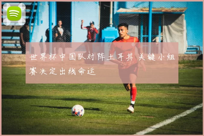 世界杯中国队对阵土耳其 关键小组赛决定出线命运
