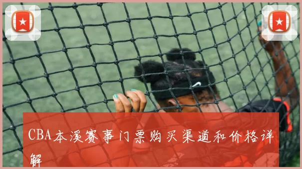 CBA本溪赛事门票购买渠道和价格详解