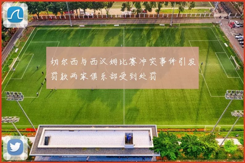 切尔西与西汉姆比赛冲突事件引发罚款两家俱乐部受到处罚