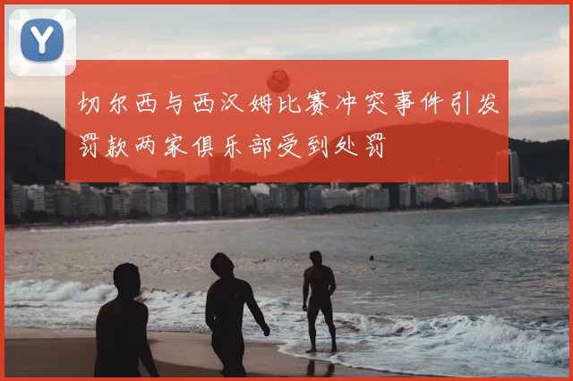 切尔西与西汉姆比赛冲突事件引发罚款两家俱乐部受到处罚