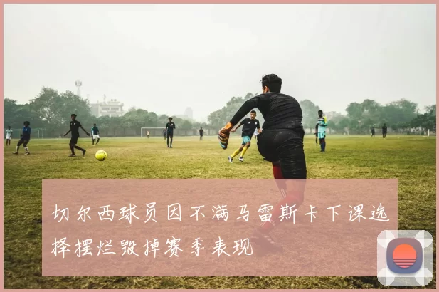 切尔西球员因不满马雷斯卡下课选择摆烂毁掉赛季表现