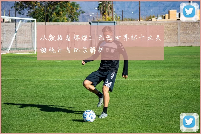 从数据看辉煌:巴西世界杯十大关键统计与纪录解析