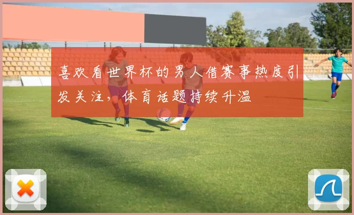 喜欢看世界杯的男人借赛事热度引发关注,体育话题持续升温