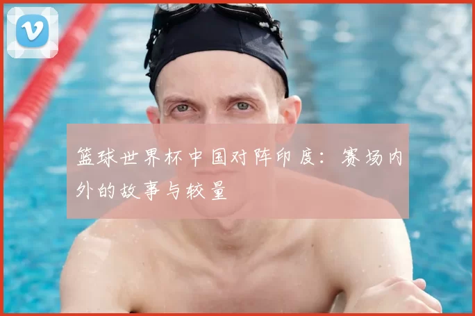 篮球世界杯中国对阵印度:赛场内外的故事与较量