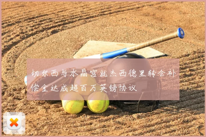 切尔西与水晶宫就杰西德里转会补偿金达成超百万英镑协议