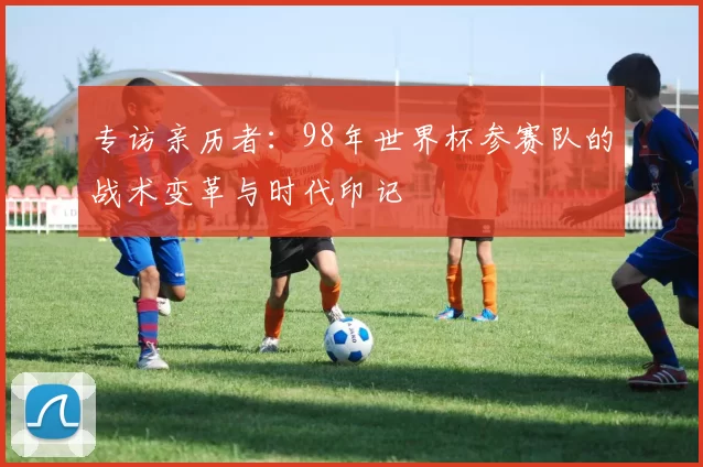 专访亲历者：98年世界杯参赛队的战术变革与时代印记