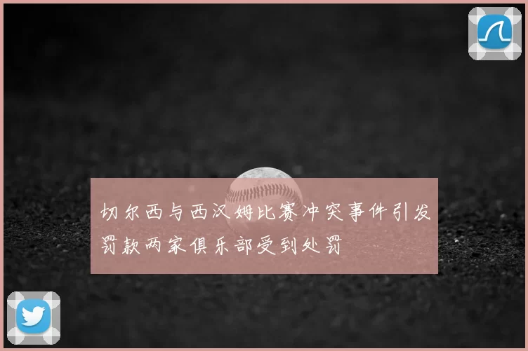 切尔西与西汉姆比赛冲突事件引发罚款两家俱乐部受到处罚