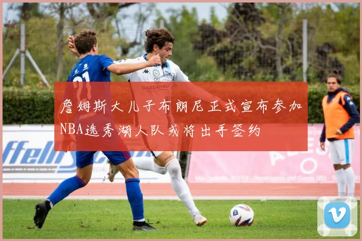 詹姆斯大儿子布朗尼正式宣布参加NBA选秀湖人队或将出手签约