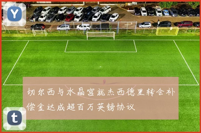 切尔西与水晶宫就杰西德里转会补偿金达成超百万英镑协议