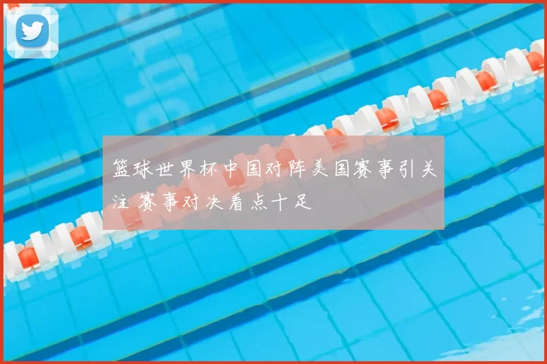 篮球世界杯中国对阵美国赛事引关注 赛事对决看点十足