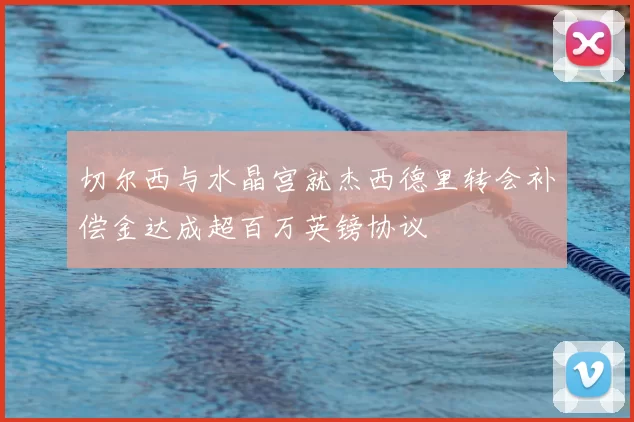 切尔西与水晶宫就杰西德里转会补偿金达成超百万英镑协议