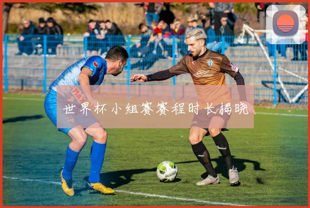 世界杯小组赛赛程时长揭晓