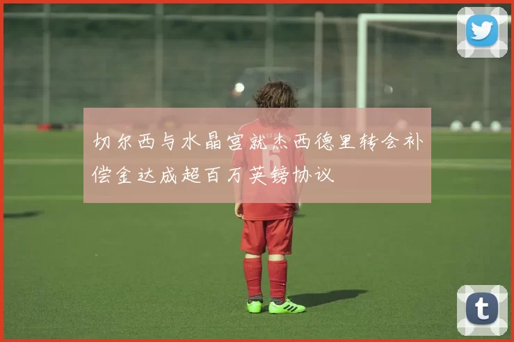 切尔西与水晶宫就杰西德里转会补偿金达成超百万英镑协议