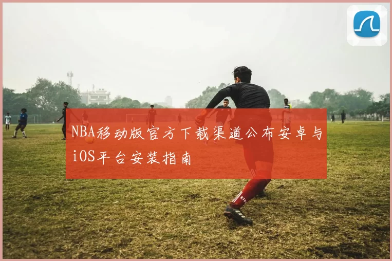 NBA移动版官方下载渠道公布安卓与iOS平台安装指南