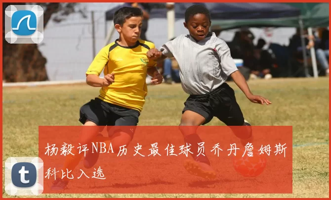 杨毅评NBA历史最佳球员乔丹詹姆斯科比入选