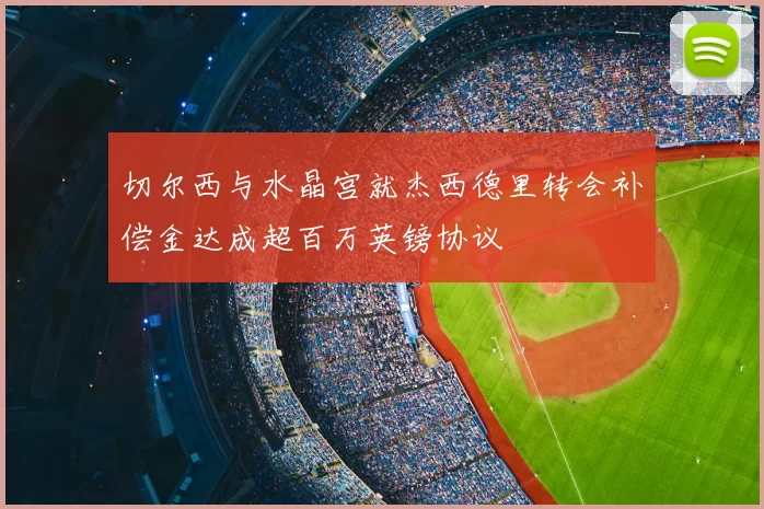 切尔西与水晶宫就杰西德里转会补偿金达成超百万英镑协议