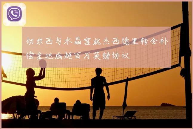 切尔西与水晶宫就杰西德里转会补偿金达成超百万英镑协议