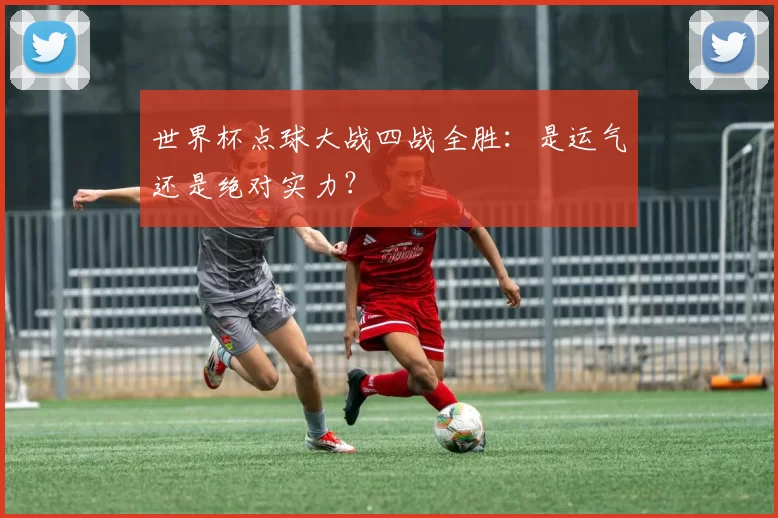 世界杯点球大战四战全胜:是运气还是绝对实力?