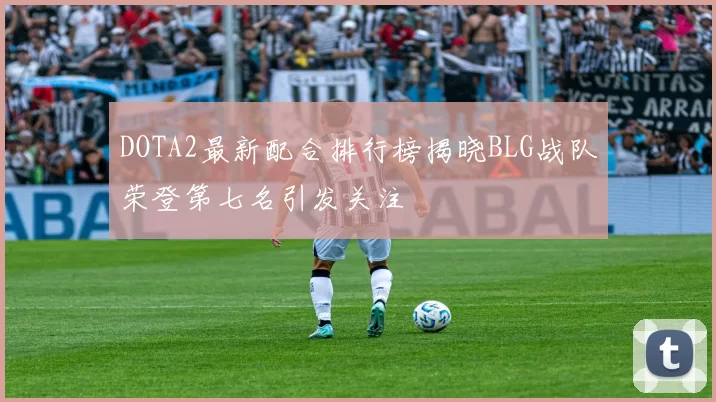 DOTA2最新配合排行榜揭晓BLG战队荣登第七名引发关注