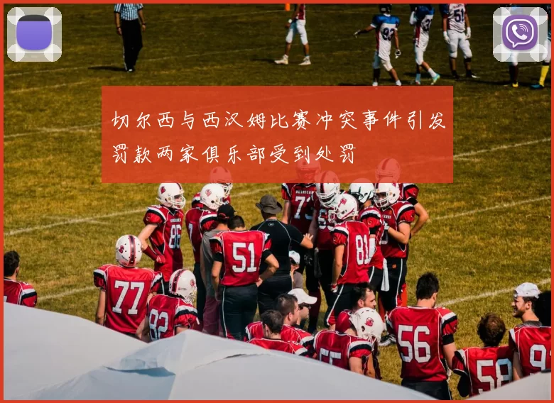 切尔西与西汉姆比赛冲突事件引发罚款两家俱乐部受到处罚