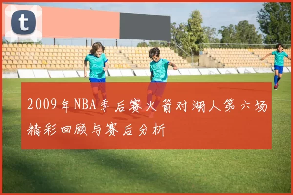 2009年NBA季后赛火箭对湖人第六场精彩回顾与赛后分析