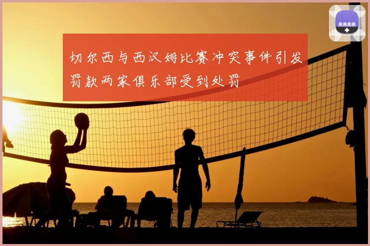 切尔西与西汉姆比赛冲突事件引发罚款两家俱乐部受到处罚