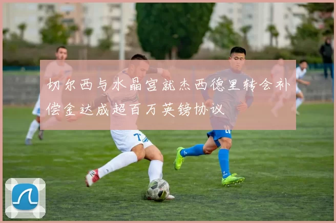 切尔西与水晶宫就杰西德里转会补偿金达成超百万英镑协议