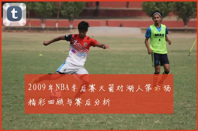 2009年NBA季后赛火箭对湖人第六场精彩回顾与赛后分析