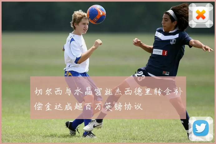 切尔西与水晶宫就杰西德里转会补偿金达成超百万英镑协议