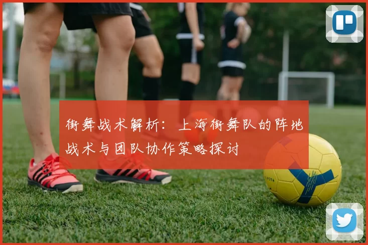 街舞战术解析:上海街舞队的阵地战术与团队协作策略探讨