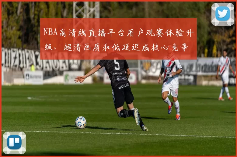 NBA高清线直播平台用户观赛体验升级，超清画质和低延迟成核心竞争力