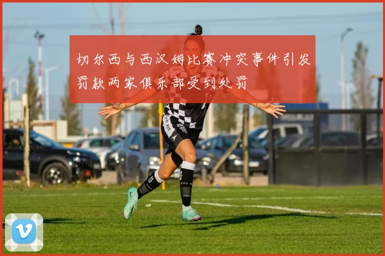 切尔西与西汉姆比赛冲突事件引发罚款两家俱乐部受到处罚