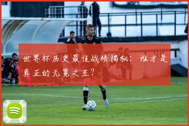 世界杯历史最佳战绩揭秘：谁才是真正的无冕之王？