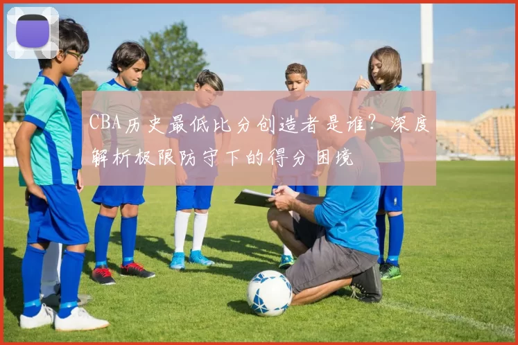 CBA历史最低比分创造者是谁?深度解析极限防守下的得分困境