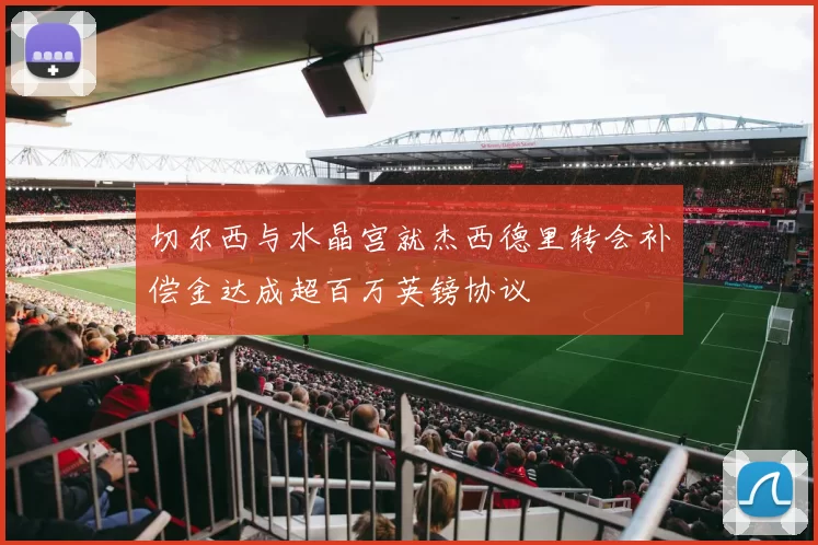 切尔西与水晶宫就杰西德里转会补偿金达成超百万英镑协议