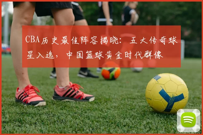 CBA历史最佳阵容揭晓:五大传奇球星入选,中国篮球黄金时代群像