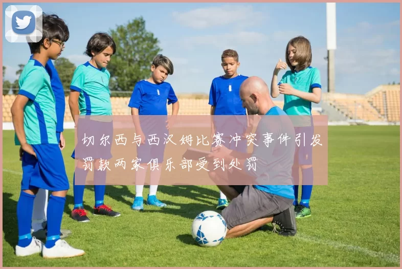 切尔西与西汉姆比赛冲突事件引发罚款两家俱乐部受到处罚