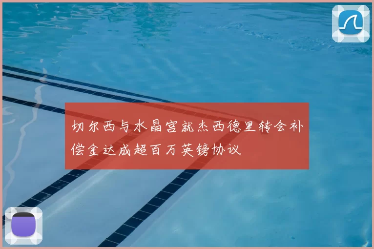 切尔西与水晶宫就杰西德里转会补偿金达成超百万英镑协议