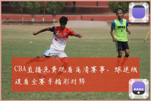 CBA直播免费观看高清赛事,球迷线追看全赛季精彩对阵